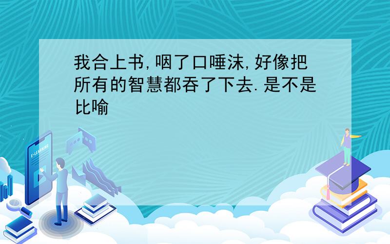 我合上书,咽了口唾沫,好像把所有的智慧都吞了下去.是不是比喻