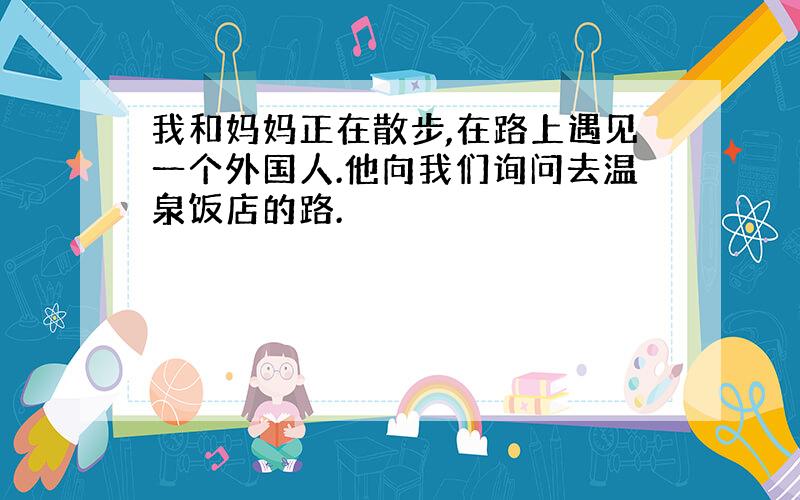 我和妈妈正在散步,在路上遇见一个外国人.他向我们询问去温泉饭店的路.