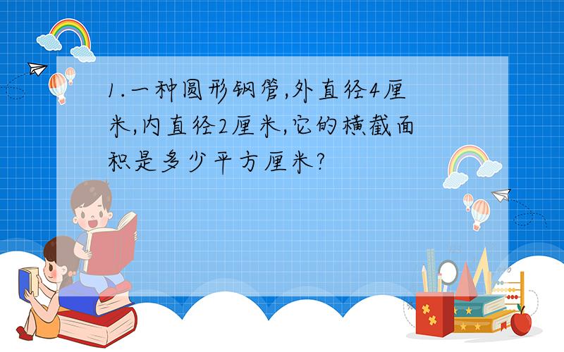 1.一种圆形钢管,外直径4厘米,内直径2厘米,它的横截面积是多少平方厘米?