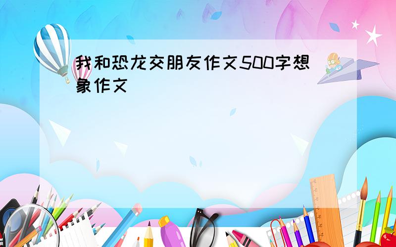 我和恐龙交朋友作文500字想象作文