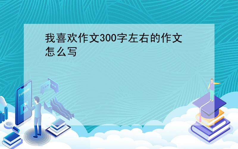 我喜欢作文300字左右的作文怎么写