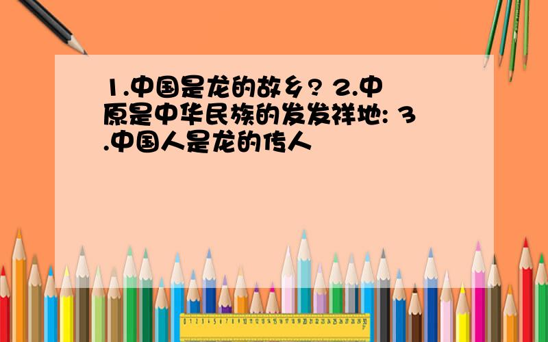 1.中国是龙的故乡? 2.中原是中华民族的发发祥地: 3.中国人是龙的传人