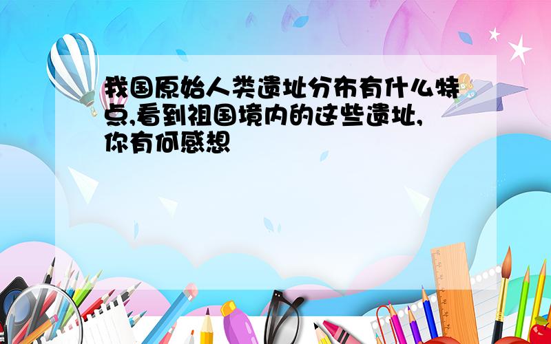 我国原始人类遗址分布有什么特点,看到祖国境内的这些遗址,你有何感想