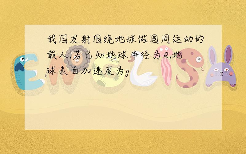 我国发射围绕地球做圆周运动的载人,若已知地球半径为R,地球表面加速度为g