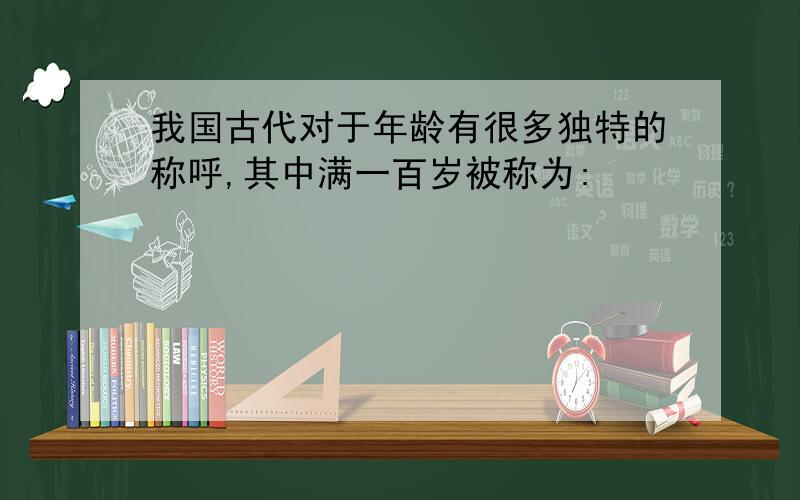 我国古代对于年龄有很多独特的称呼,其中满一百岁被称为: