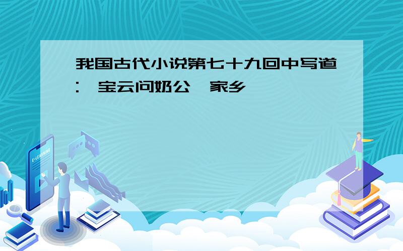 我国古代小说第七十九回中写道:"宝云问奶公,家乡"