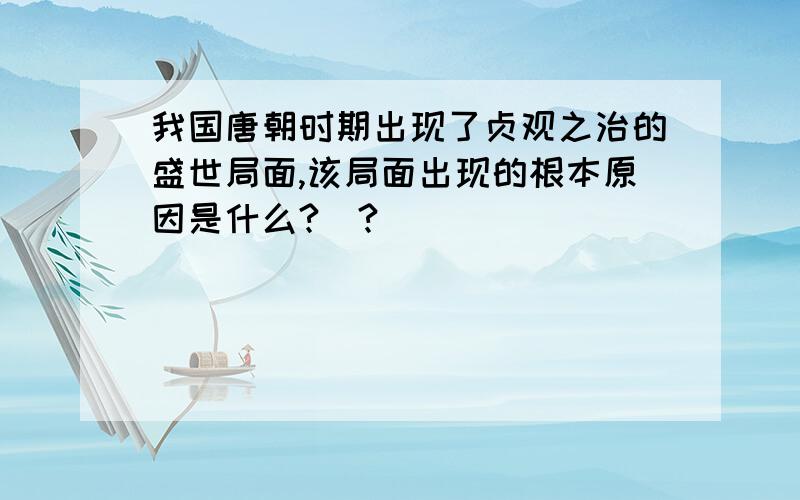 我国唐朝时期出现了贞观之治的盛世局面,该局面出现的根本原因是什么?_?