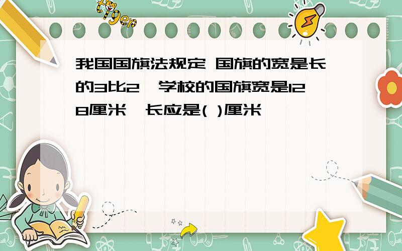 我国国旗法规定 国旗的宽是长的3比2,学校的国旗宽是128厘米,长应是( )厘米