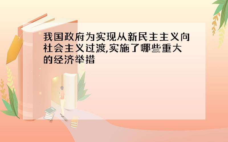 我国政府为实现从新民主主义向社会主义过渡,实施了哪些重大的经济举措