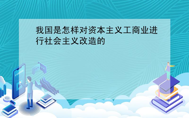 我国是怎样对资本主义工商业进行社会主义改造的