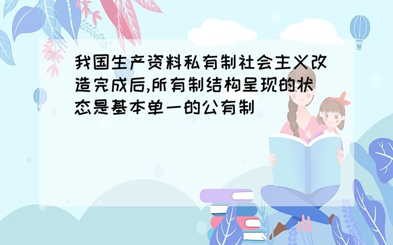 我国生产资料私有制社会主义改造完成后,所有制结构呈现的状态是基本单一的公有制