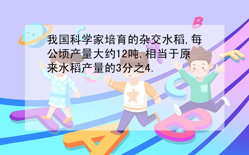 我国科学家培育的杂交水稻,每公顷产量大约12吨,相当于原来水稻产量的3分之4.