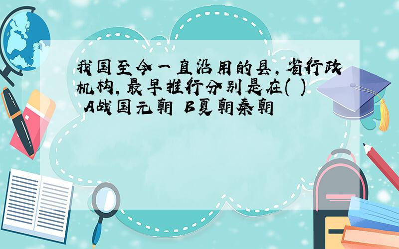 我国至今一直沿用的县,省行政机构,最早推行分别是在( ) A战国元朝 B夏朝秦朝