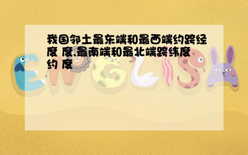 我国邻土最东端和最西端约跨经度 度,最南端和最北端跨纬度约 度