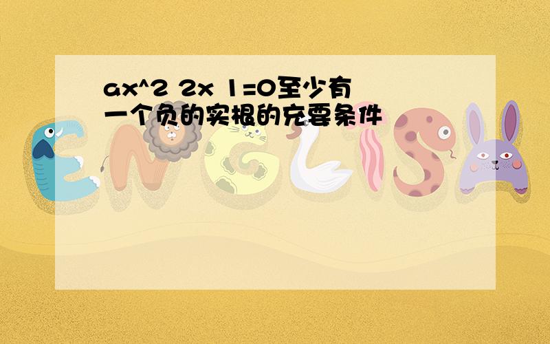 ax^2 2x 1=0至少有一个负的实根的充要条件