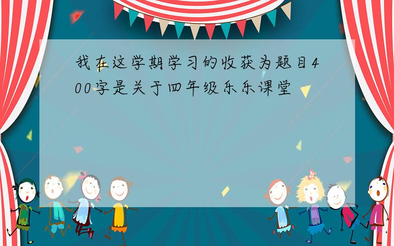 我在这学期学习的收获为题目400字是关于四年级乐乐课堂