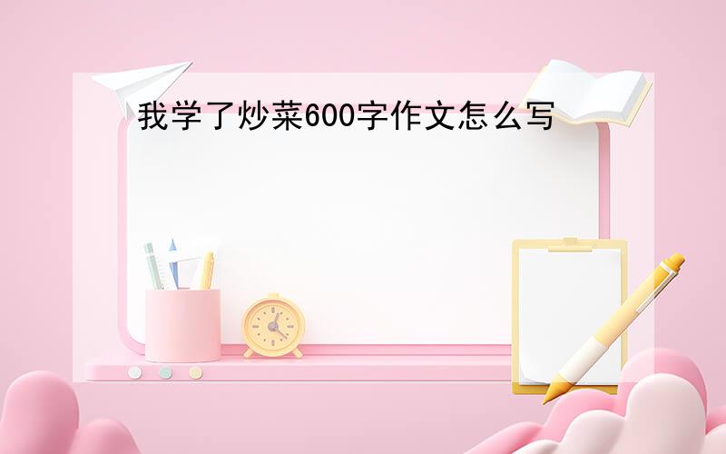 我学了炒菜600字作文怎么写