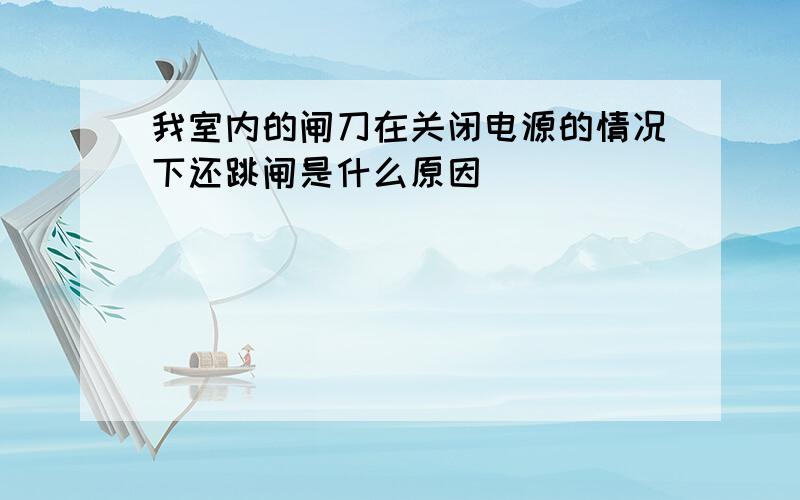 我室内的闸刀在关闭电源的情况下还跳闸是什么原因