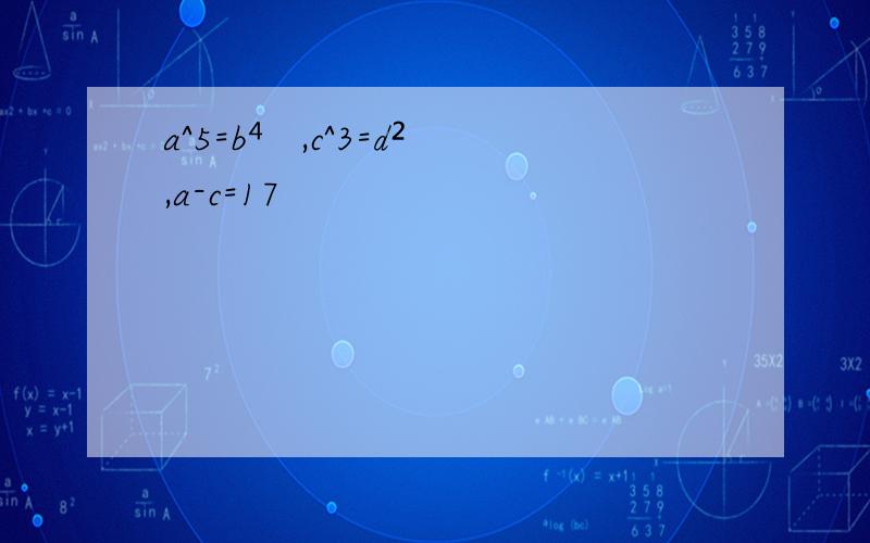 a^5=b⁴ ,c^3=d²,a-c=17