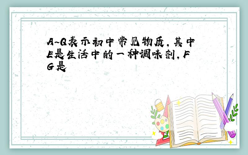 A~Q表示初中常见物质,其中E是生活中的一种调味剂,F G是