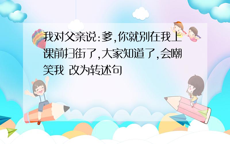 我对父亲说:爹,你就别在我上课前扫街了,大家知道了,会嘲笑我 改为转述句