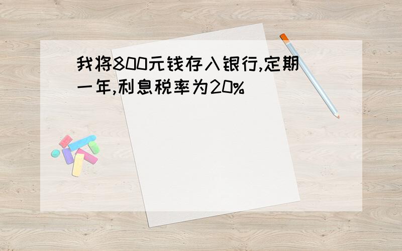 我将800元钱存入银行,定期一年,利息税率为20%