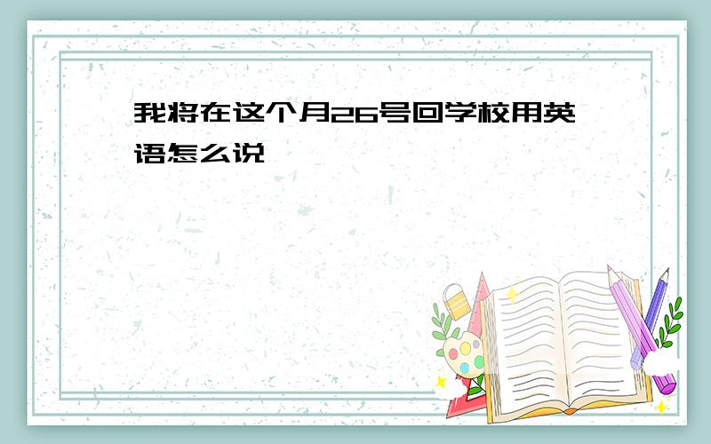 我将在这个月26号回学校用英语怎么说