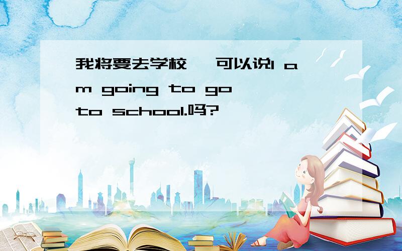 我将要去学校" 可以说I am going to go to school.吗?