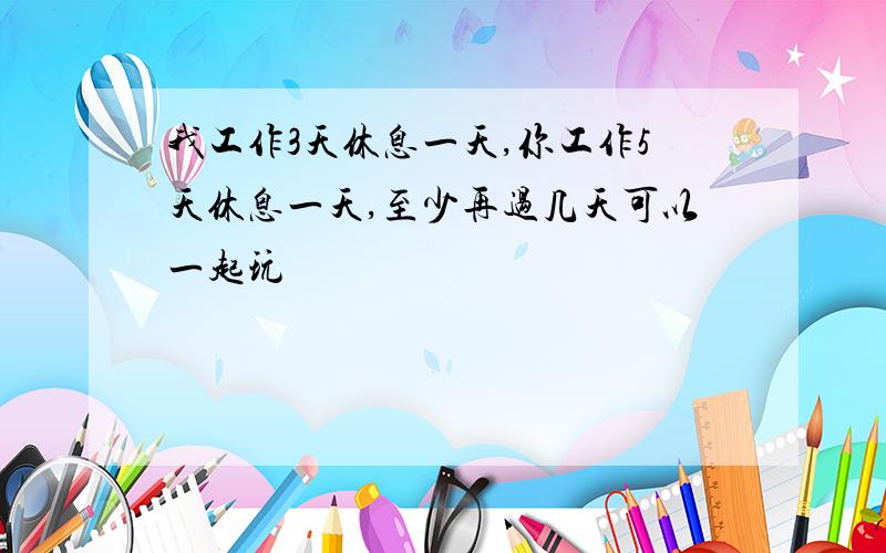 我工作3天休息一天,你工作5天休息一天,至少再过几天可以一起玩