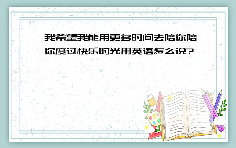 我希望我能用更多时间去陪你陪你度过快乐时光用英语怎么说?