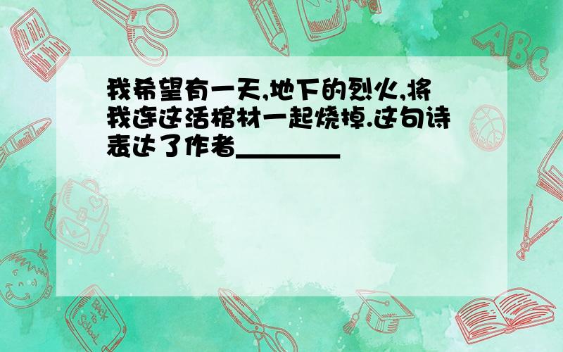 我希望有一天,地下的烈火,将我连这活棺材一起烧掉.这句诗表达了作者＿＿＿＿