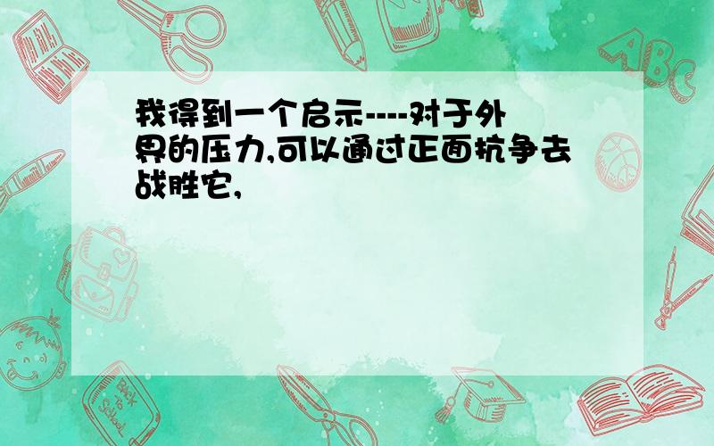 我得到一个启示----对于外界的压力,可以通过正面抗争去战胜它,