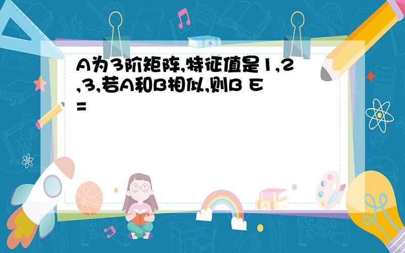 A为3阶矩阵,特征值是1,2,3,若A和B相似,则B E=