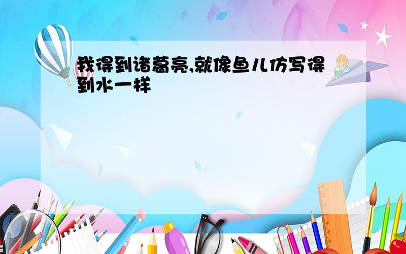 我得到诸葛亮,就像鱼儿仿写得到水一样