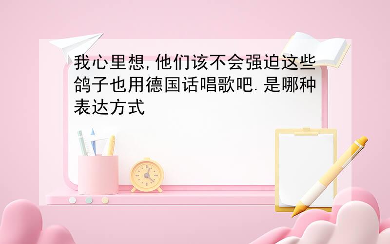 我心里想,他们该不会强迫这些鸽子也用德国话唱歌吧.是哪种表达方式