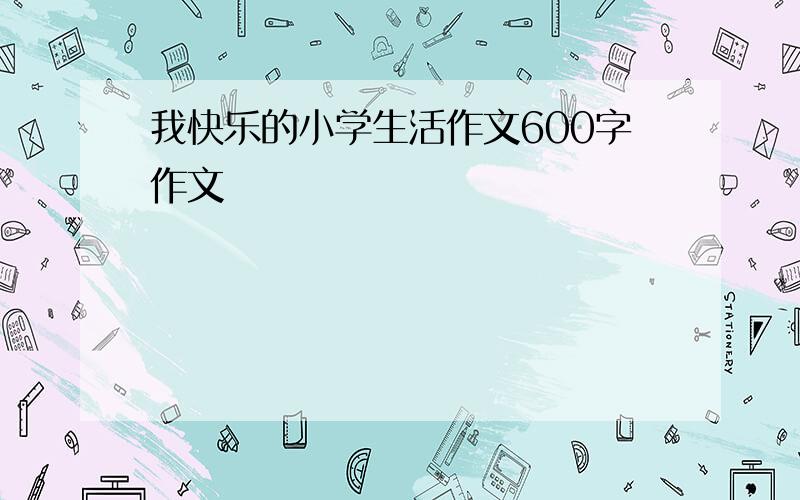 我快乐的小学生活作文600字作文