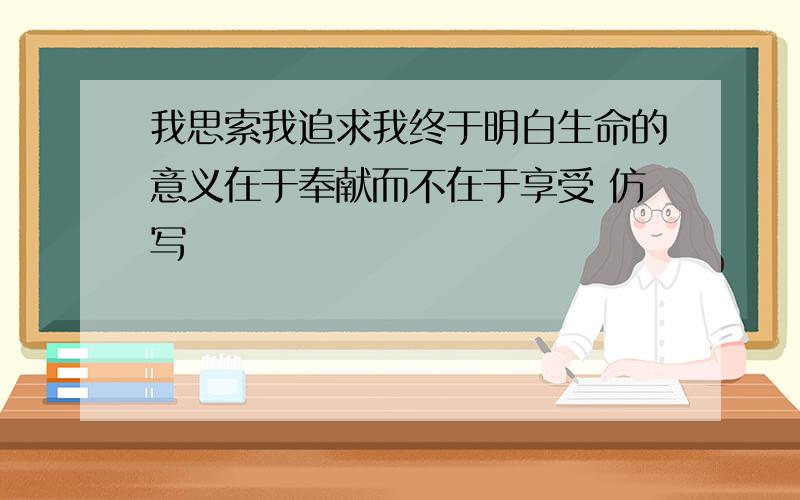 我思索我追求我终于明白生命的意义在于奉献而不在于享受 仿写