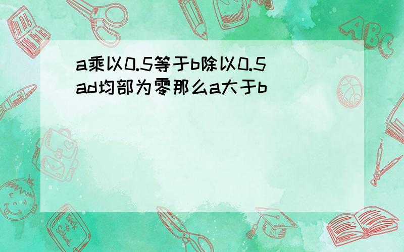 a乘以0.5等于b除以0.5ad均部为零那么a大于b