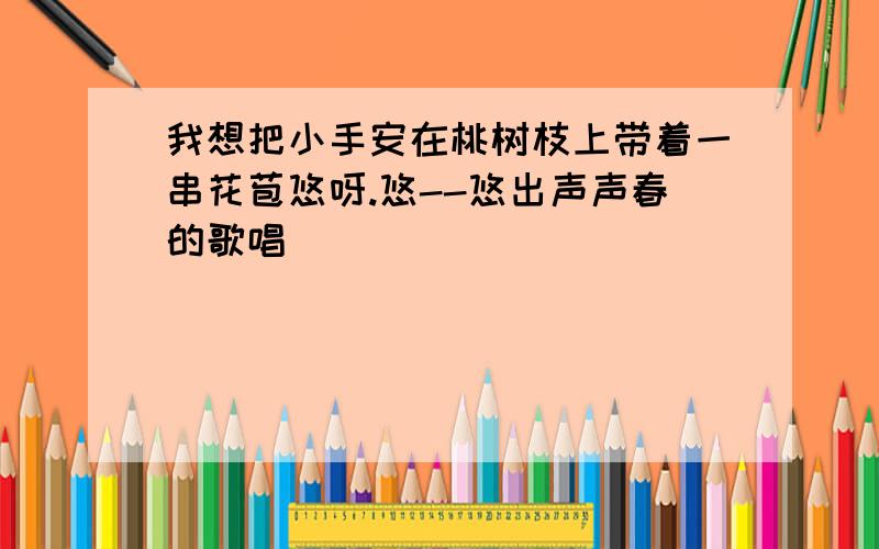 我想把小手安在桃树枝上带着一串花苞悠呀.悠--悠出声声春的歌唱