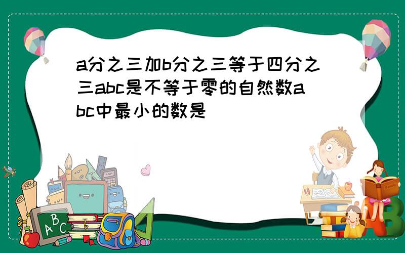 a分之三加b分之三等于四分之三abc是不等于零的自然数abc中最小的数是