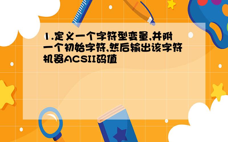 1.定义一个字符型变量,并附一个初始字符,然后输出该字符机器ACSII码值