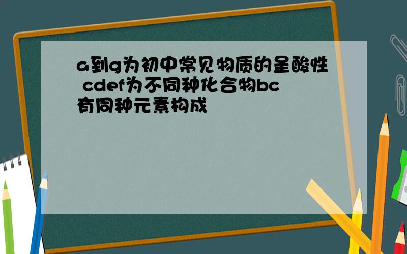 a到g为初中常见物质的呈酸性 cdef为不同种化合物bc有同种元素构成