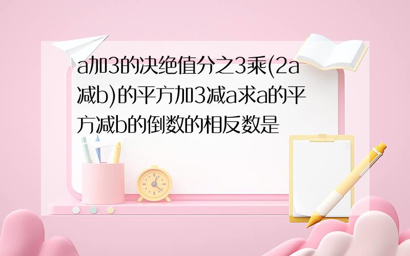 a加3的决绝值分之3乘(2a减b)的平方加3减a求a的平方减b的倒数的相反数是