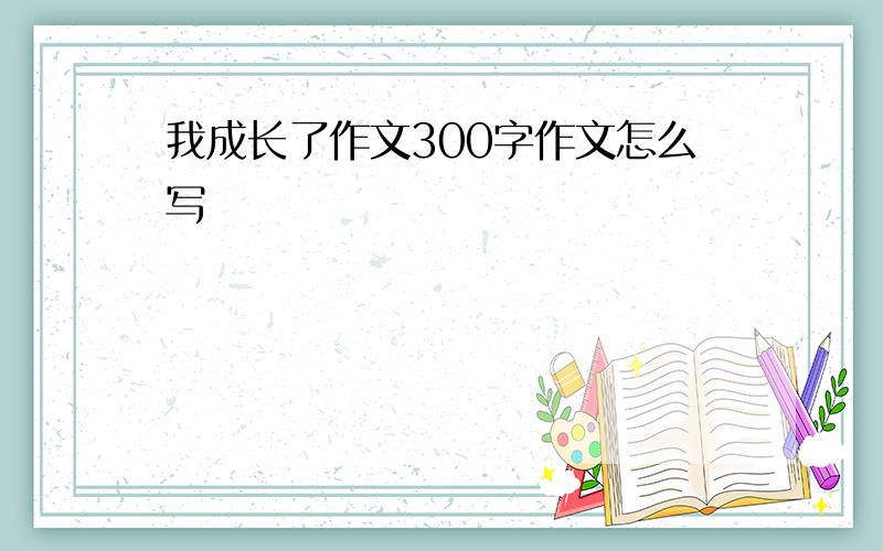 我成长了作文300字作文怎么写