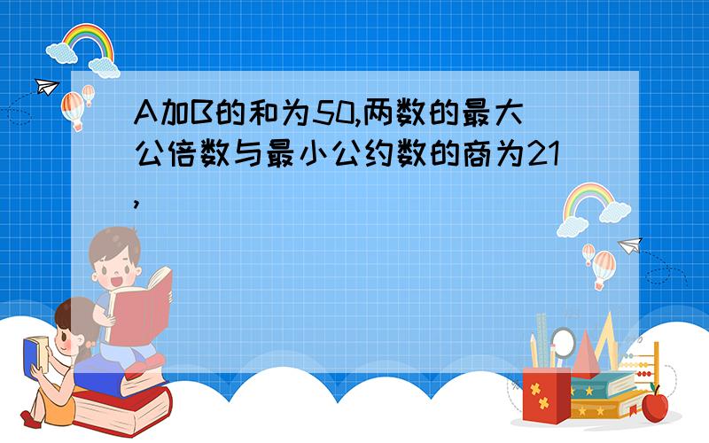 A加B的和为50,两数的最大公倍数与最小公约数的商为21,