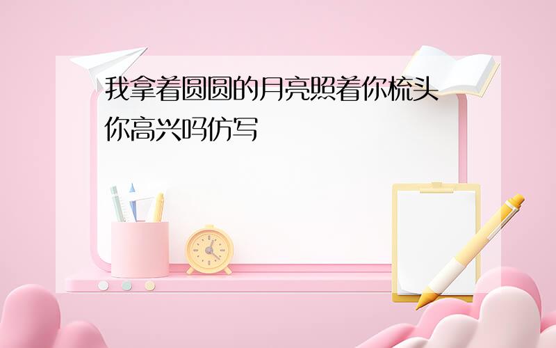 我拿着圆圆的月亮照着你梳头 你高兴吗仿写