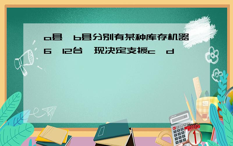 a县,b县分别有某种库存机器6,12台,现决定支援c,d