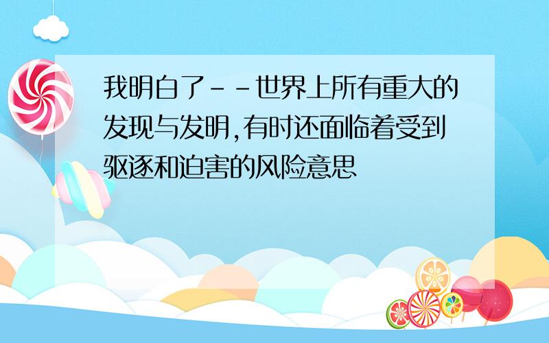 我明白了--世界上所有重大的发现与发明,有时还面临着受到驱逐和迫害的风险意思