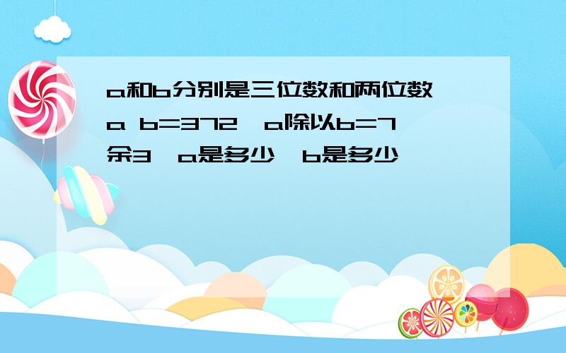 a和b分别是三位数和两位数,a b=372,a除以b=7余3,a是多少,b是多少