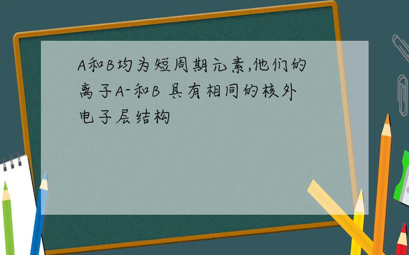 A和B均为短周期元素,他们的离子A-和B 具有相同的核外电子层结构